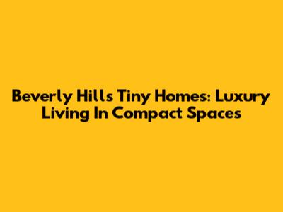 Beverly Hills Tiny Homes: Luxury Living In Compact Spaces
