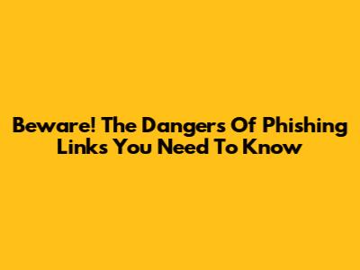 Beware! The Dangers Of Phishing Links You Need To Know