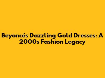 Beyoncé's Dazzling Gold Dresses: A 2000s Fashion Legacy