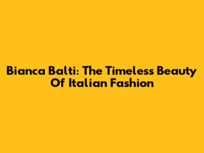 Bianca Balti: The Timeless Beauty Of Italian Fashion