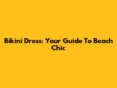 Bikini Dress: Your Guide To Beach Chic