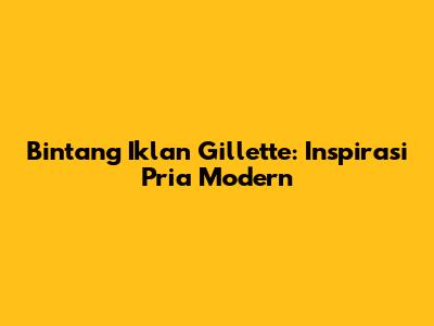 Bintang Iklan Gillette: Inspirasi Pria Modern