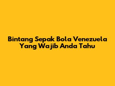 Bintang Sepak Bola Venezuela Yang Wajib Anda Tahu