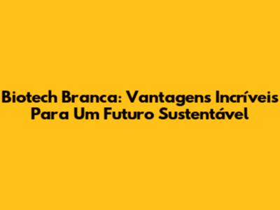 Biotech Branca: Vantagens Incríveis Para Um Futuro Sustentável