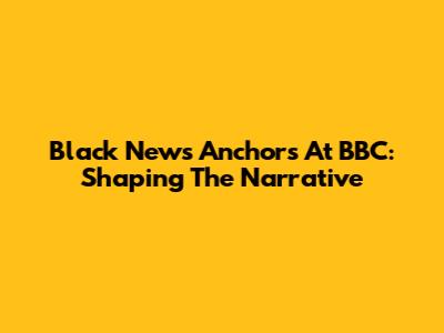Black News Anchors At BBC: Shaping The Narrative