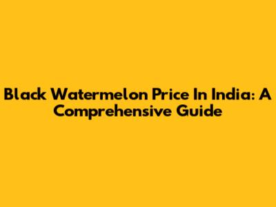 Black Watermelon Price In India: A Comprehensive Guide