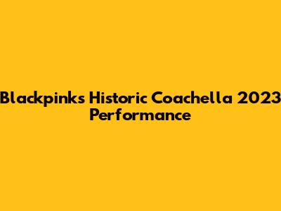Blackpink's Historic Coachella 2023 Performance