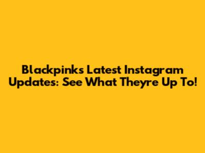 Blackpink's Latest Instagram Updates: See What They're Up To!