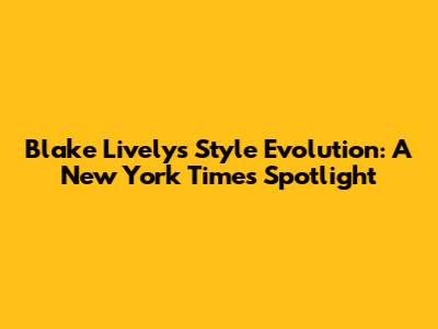 Blake Lively's Style Evolution: A New York Times Spotlight