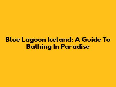 Blue Lagoon Iceland: A Guide To Bathing In Paradise