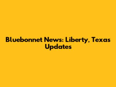 Bluebonnet News: Liberty, Texas Updates
