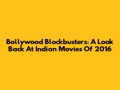Bollywood Blockbusters: A Look Back At Indian Movies Of 2016
