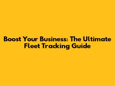Boost Your Business: The Ultimate Fleet Tracking Guide