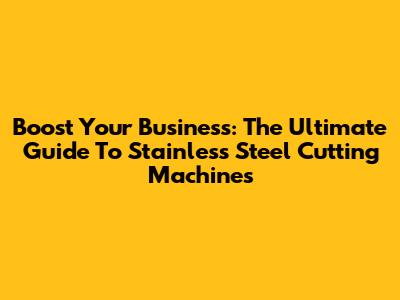 Boost Your Business: The Ultimate Guide To Stainless Steel Cutting Machines