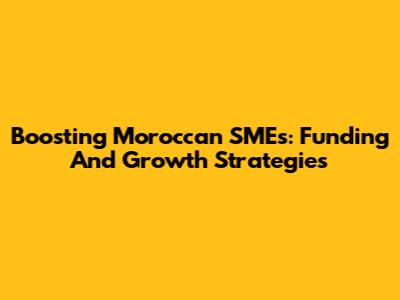 Boosting Moroccan SMEs: Funding And Growth Strategies