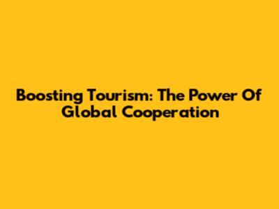Boosting Tourism: The Power Of Global Cooperation