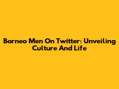 Borneo Men On Twitter: Unveiling Culture And Life