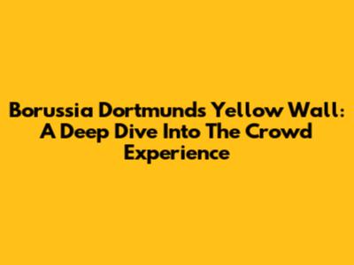 Borussia Dortmund's Yellow Wall: A Deep Dive Into The Crowd Experience