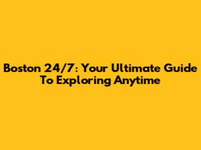 Boston 24/7: Your Ultimate Guide To Exploring Anytime