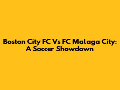 Boston City FC Vs FC Malaga City: A Soccer Showdown