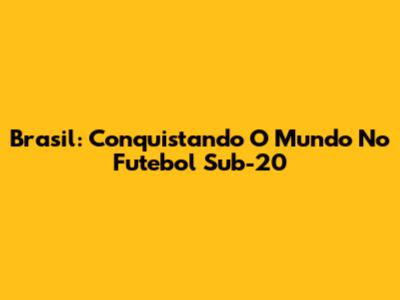 Brasil: Conquistando O Mundo No Futebol Sub-20