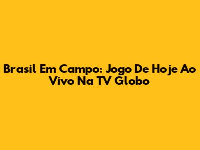 Brasil Em Campo: Jogo De Hoje Ao Vivo Na TV Globo