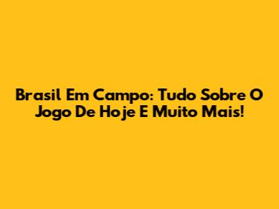 Brasil Em Campo: Tudo Sobre O Jogo De Hoje E Muito Mais!