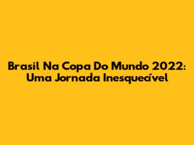 Brasil Na Copa Do Mundo 2022: Uma Jornada Inesquecível