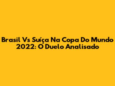 Brasil Vs Suíça Na Copa Do Mundo 2022: O Duelo Analisado