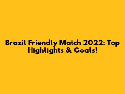 Brazil Friendly Match 2022: Top Highlights & Goals!