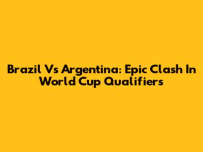 Brazil Vs Argentina: Epic Clash In World Cup Qualifiers
