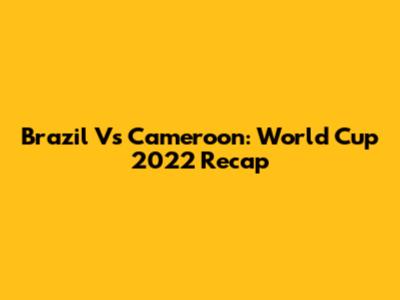 Brazil Vs Cameroon: World Cup 2022 Recap