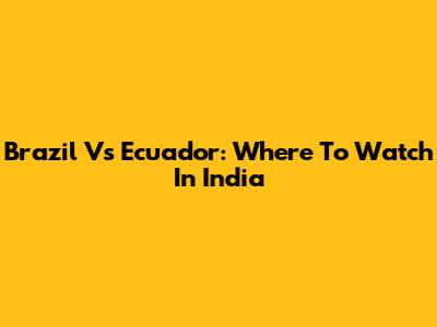Brazil Vs Ecuador: Where To Watch In India