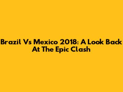 Brazil Vs Mexico 2018: A Look Back At The Epic Clash