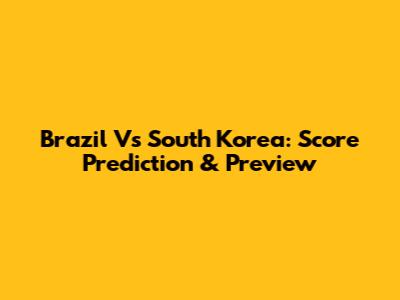 Brazil Vs South Korea: Score Prediction & Preview