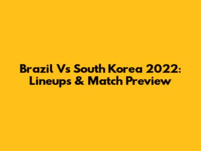 Brazil Vs South Korea 2022: Lineups & Match Preview