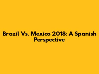 Brazil Vs. Mexico 2018: A Spanish Perspective