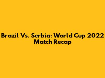Brazil Vs. Serbia: World Cup 2022 Match Recap