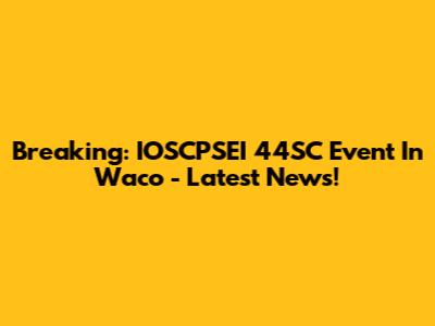 Breaking: IOSCPSEI 44SC Event In Waco - Latest News!