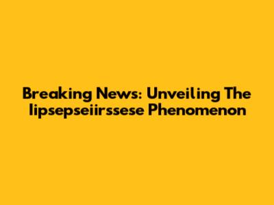 Breaking News: Unveiling The Iipsepseiirssese Phenomenon
