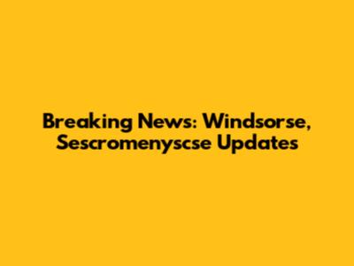Breaking News: Windsorse, Sescromenyscse Updates