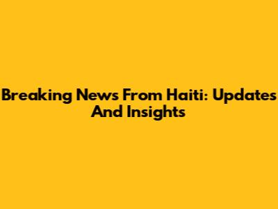 Breaking News From Haiti: Updates And Insights
