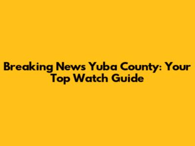 Breaking News Yuba County: Your Top Watch Guide
