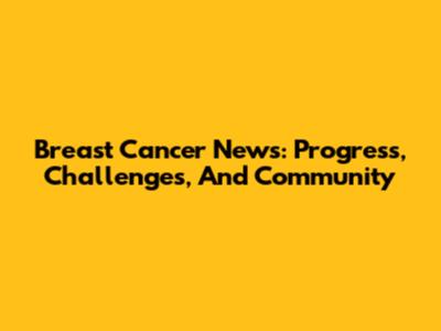 Breast Cancer News: Progress, Challenges, And Community
