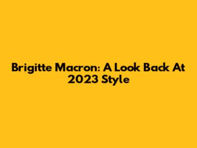 Brigitte Macron: A Look Back At 2023 Style
