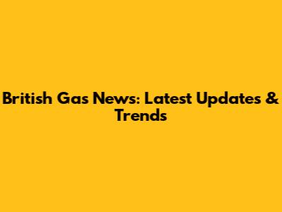British Gas News: Latest Updates & Trends