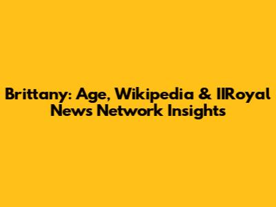 Brittany: Age, Wikipedia & IIRoyal News Network Insights