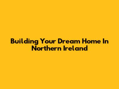 Building Your Dream Home In Northern Ireland
