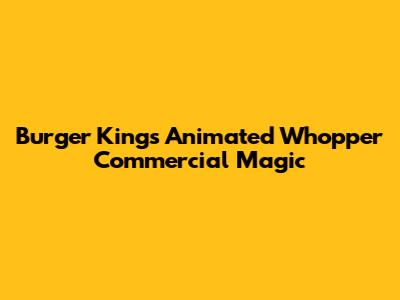 Burger King's Animated Whopper Commercial Magic