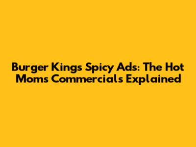 Burger King's Spicy Ads: The 'Hot Moms' Commercials Explained